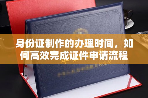 新宾身份证制作的办理时间，如何高效完成证件申请流程