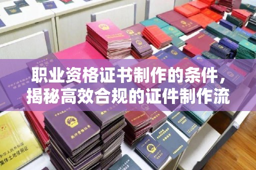 新宾职业资格证书制作的条件，揭秘高效合规的证件制作流程