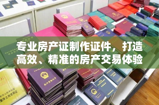 新宾专业房产证制作证件，打造高效、精准的房产交易体验
